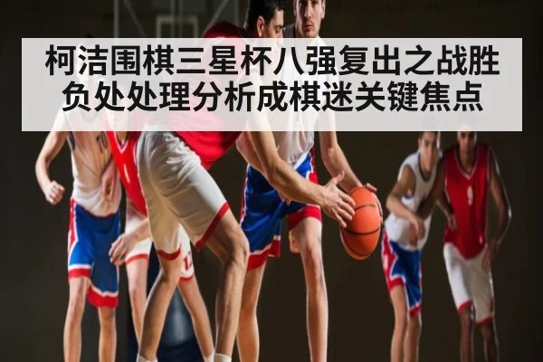 柯洁围棋三星杯八强复出之战胜负处处理分析成棋迷关键焦点